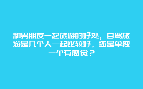 和男朋友一起旅游的好处，自驾旅游是几个人一起比较好，还是单独一个有感觉？