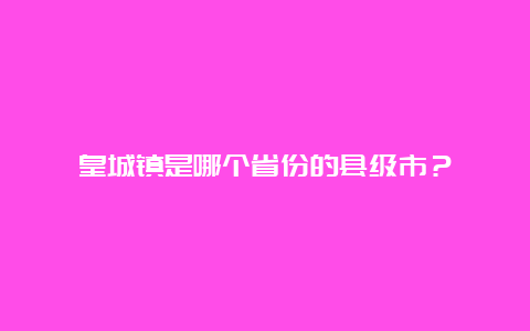 皇城镇是哪个省份的县级市？