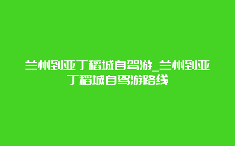 兰州到亚丁稻城自驾游_兰州到亚丁稻城自驾游路线