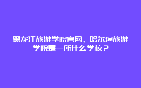 黑龙江旅游学院官网，哈尔滨旅游学院是一所什么学校？