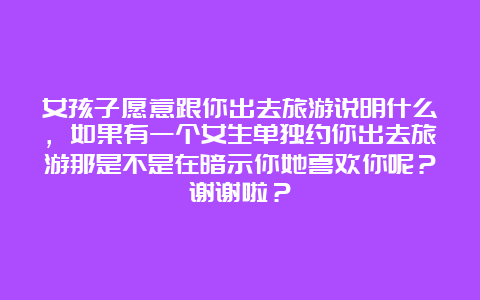 女孩子愿意跟你出去旅游说明什么，如果有一个女生单独约你出去旅游那是不是在暗示你她喜欢你呢？谢谢啦？