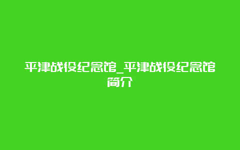 平津战役纪念馆_平津战役纪念馆简介