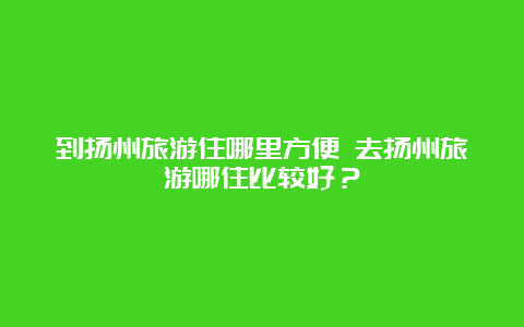 到扬州旅游住哪里方便 去扬州旅游哪住比较好？