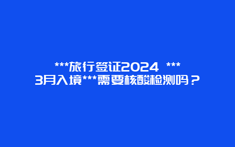 ***旅行签证2024 ***3月入境***需要核酸检测吗？