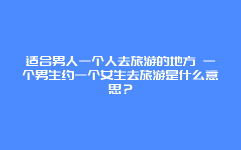 适合男人一个人去旅游的地方 一个男生约一个女生去旅游是什么意思？