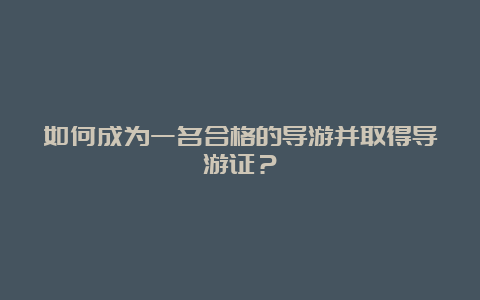 如何成为一名合格的导游并取得导游证？