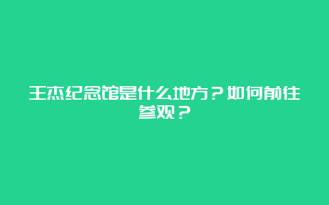 王杰纪念馆是什么地方？如何前往参观？