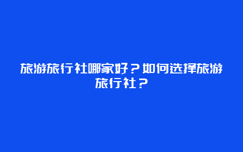 旅游旅行社哪家好？如何选择旅游旅行社？