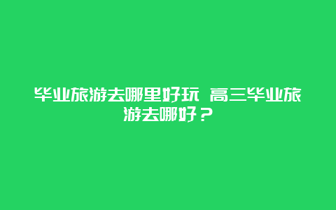 毕业旅游去哪里好玩 高三毕业旅游去哪好？