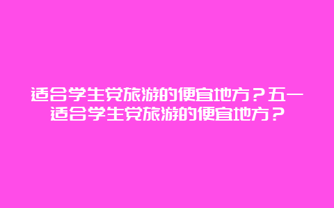 适合学生党旅游的便宜地方？五一适合学生党旅游的便宜地方？