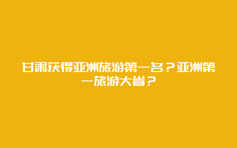 甘肃获得亚洲旅游第一名？亚洲第一旅游大省？