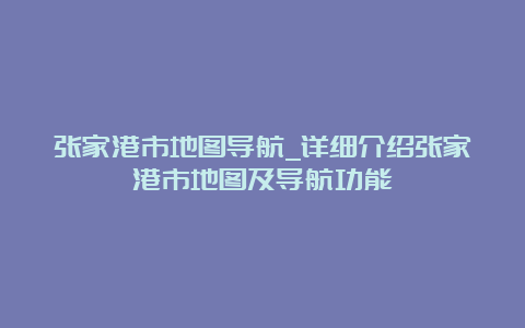 张家港市地图导航_详细介绍张家港市地图及导航功能