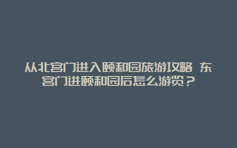 从北宫门进入颐和园旅游攻略 东宫门进颐和园后怎么游览？