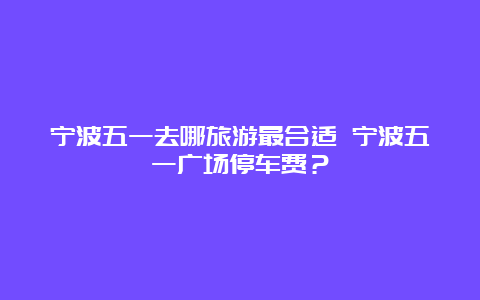 宁波五一去哪旅游最合适 宁波五一广场停车费？