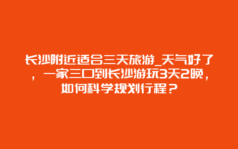 长沙附近适合三天旅游_天气好了，一家三口到长沙游玩3天2晚，如何科学规划行程？