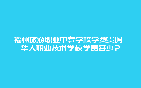 福州旅游职业中专学校学费贵吗 华大职业技术学校学费多少？