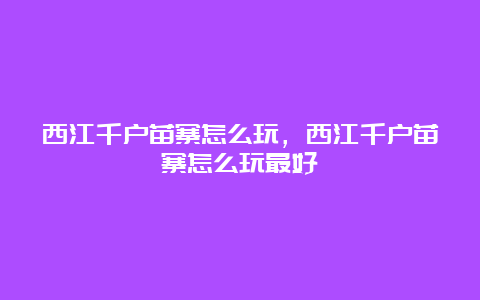 西江千户苗寨怎么玩，西江千户苗寨怎么玩最好