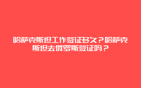 哈萨克斯坦工作签证多久？哈萨克斯坦去俄罗斯签证吗？