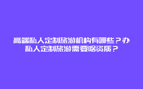 高端私人定制旅游机构有哪些？办私人定制旅游需要啥资质？