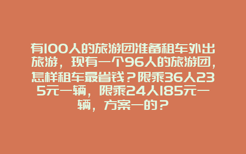 有100人的旅游团准备租车外出旅游，现有一个96人的旅游团，怎样租车最省钱？限乘36人235元一辆，限乘24人185元一辆，方案一的？