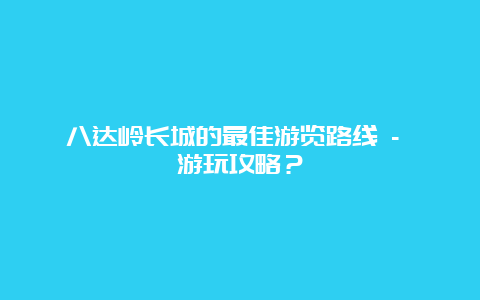 八达岭长城的最佳游览路线 – 游玩攻略？