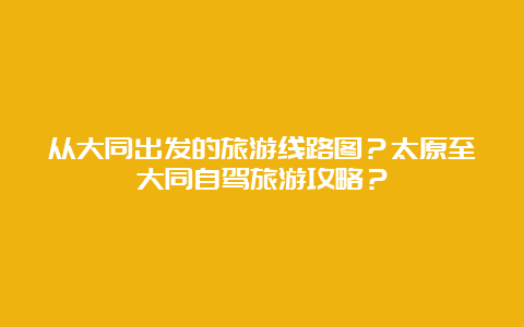 从大同出发的旅游线路图？太原至大同自驾旅游攻略？