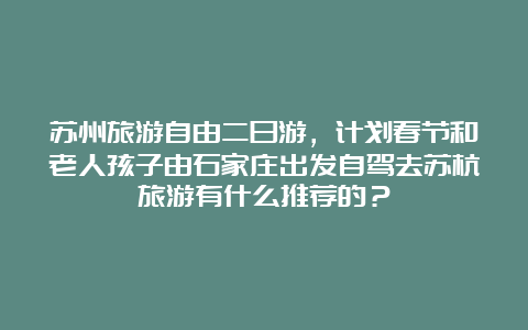 苏州旅游自由二日游，计划春节和老人孩子由石家庄出发自驾去苏杭旅游有什么推荐的？