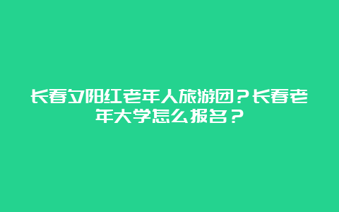 长春夕阳红老年人旅游团？长春老年大学怎么报名？