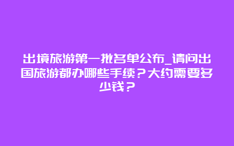 出境旅游第一批名单公布_请问出国旅游都办哪些手续？大约需要多少钱？