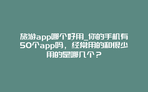 旅游app哪个好用_你的手机有50个app吗，经常用的和很少用的是哪几个？