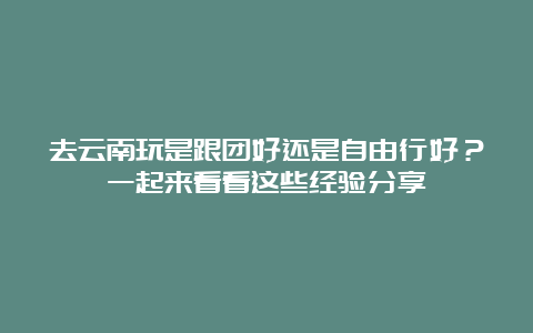 去云南玩是跟团好还是自由行好？一起来看看这些经验分享