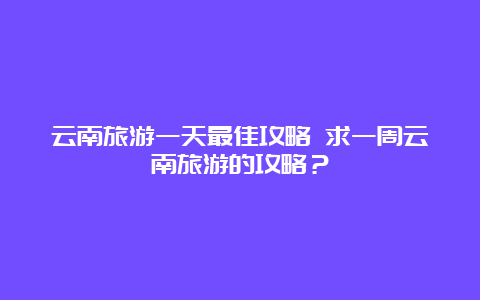 云南旅游一天最佳攻略 求一周云南旅游的攻略？