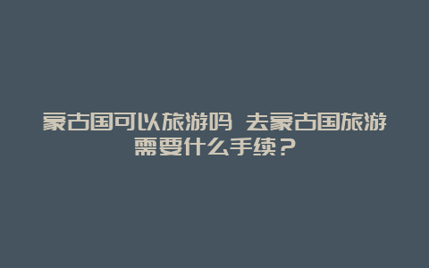 蒙古国可以旅游吗 去蒙古国旅游需要什么手续？