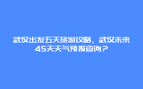 武汉出发五天旅游攻略，武汉未来45天天气预报查询？