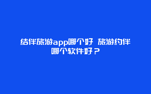 结伴旅游app哪个好 旅游约伴哪个软件好？