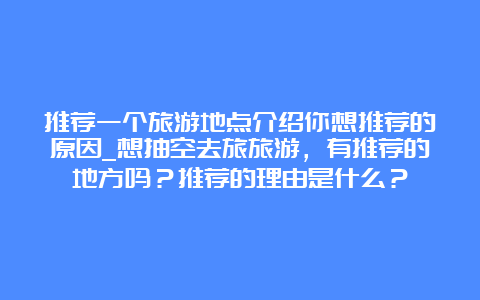 推荐一个旅游地点介绍你想推荐的原因_想抽空去旅旅游，有推荐的地方吗？推荐的理由是什么？