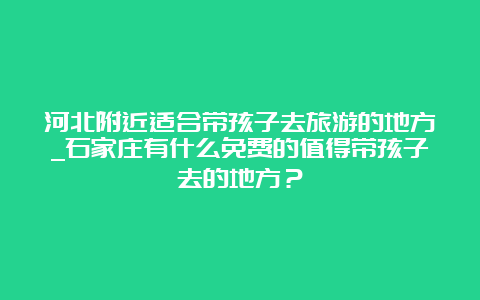 河北附近适合带孩子去旅游的地方_石家庄有什么免费的值得带孩子去的地方？