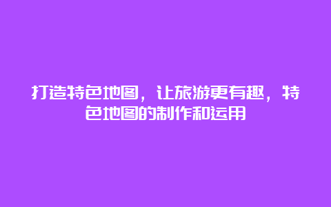 打造特色地图，让旅游更有趣，特色地图的制作和运用