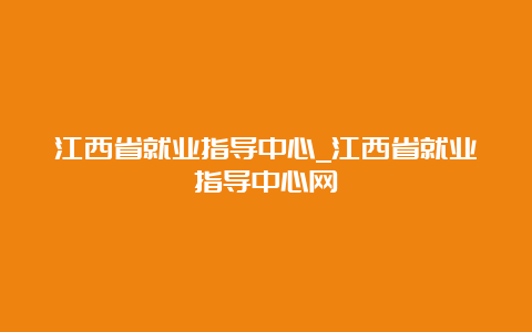 江西省就业指导中心_江西省就业指导中心网