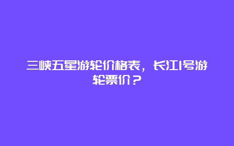 三峡五星游轮价格表，长江1号游轮票价？