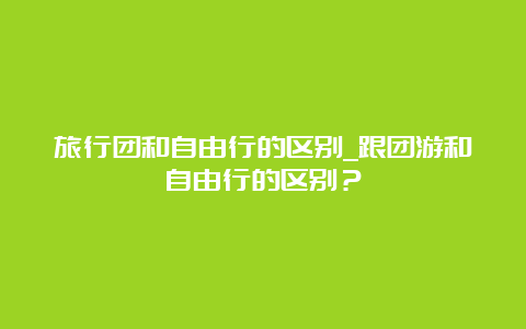 旅行团和自由行的区别_跟团游和自由行的区别？