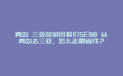 青岛 三亚旅游团报价5日游 从青岛去三亚，怎么走最省钱？