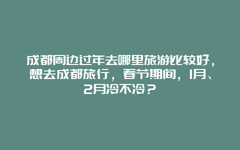 成都周边过年去哪里旅游比较好，想去成都旅行，春节期间，1月、2月冷不冷？