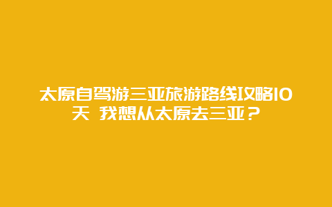 太原自驾游三亚旅游路线攻略10天 我想从太原去三亚？