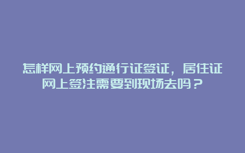 怎样网上预约通行证签证，居住证网上签注需要到现场去吗？