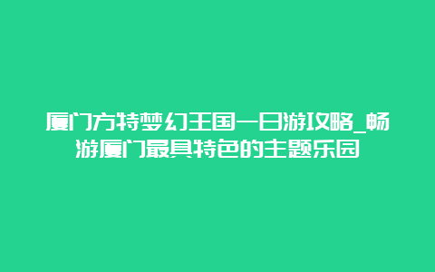 厦门方特梦幻王国一日游攻略_畅游厦门最具特色的主题乐园