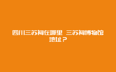 四川三苏祠在哪里 三苏祠博物馆地址？