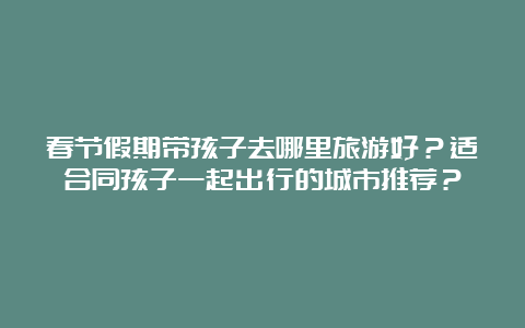 春节假期带孩子去哪里旅游好？适合同孩子一起出行的城市推荐？