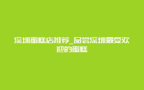 深圳蛋糕店推荐_品尝深圳最受欢迎的蛋糕