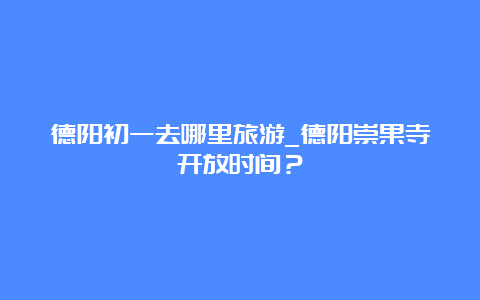 德阳初一去哪里旅游_德阳崇果寺开放时间？